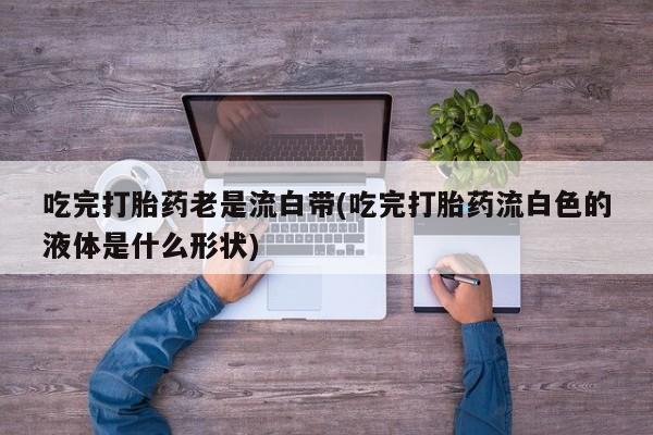 网上米非司酮片打胎药网店吃完打胎药老是流白带(吃完打胎药流白色的液体是什么形状)
