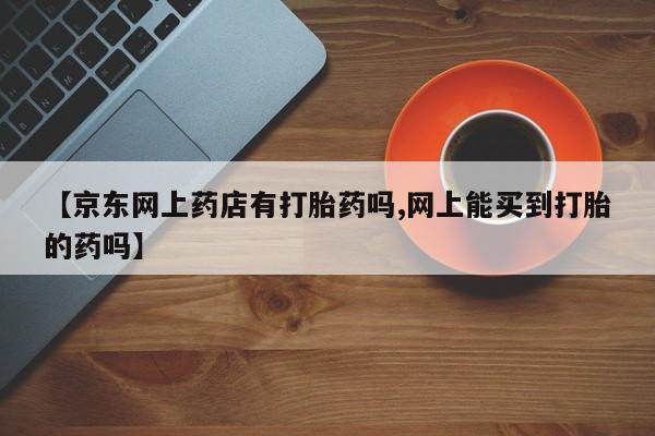 网上米非司酮片打胎药网店【京东网上药店有打胎药吗,网上能买到打胎的药吗】