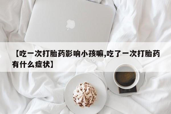 网上米非司酮片打胎药网店【吃一次打胎药影响小孩嘛,吃了一次打胎药有什么症状】