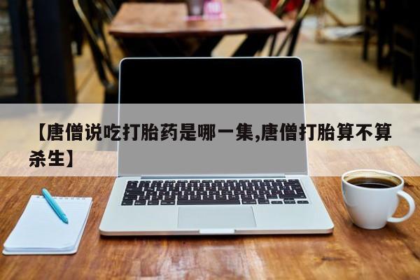网上米非司酮片打胎药网店【唐僧说吃打胎药是哪一集,唐僧打胎算不算杀生】