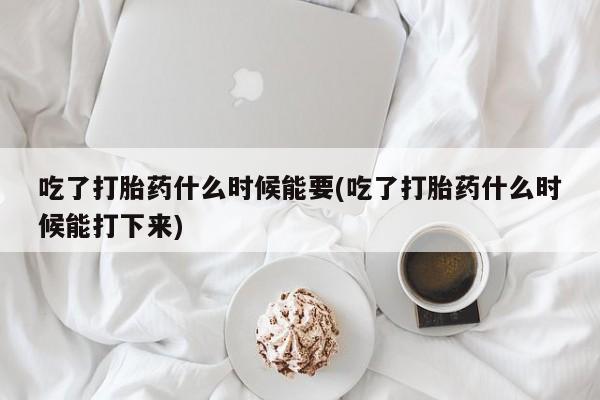 网上米非司酮片打胎药网店吃了打胎药什么时候能要(吃了打胎药什么时候能打下来)