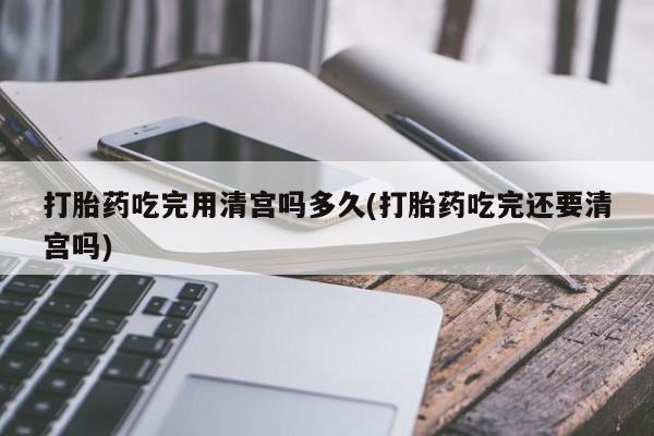 网上米非司酮片打胎药网店打胎药吃完用清宫吗多久(打胎药吃完还要清宫吗)