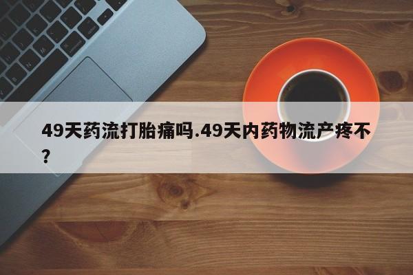 网上米非司酮片打胎药网店49天药流打胎痛吗.49天内药物流产疼不？