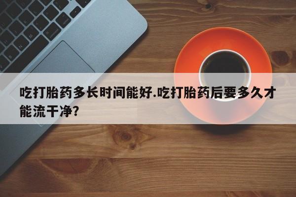 网上米非司酮片打胎药网店吃打胎药多长时间能好.吃打胎药后要多久才能流干净?