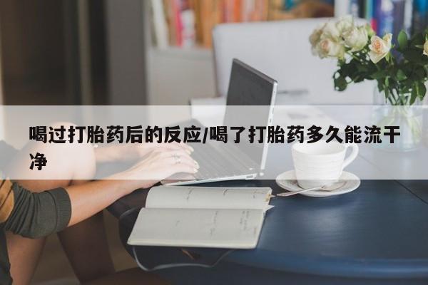 网上米非司酮片打胎药网店喝过打胎药后的反应/喝了打胎药多久能流干净