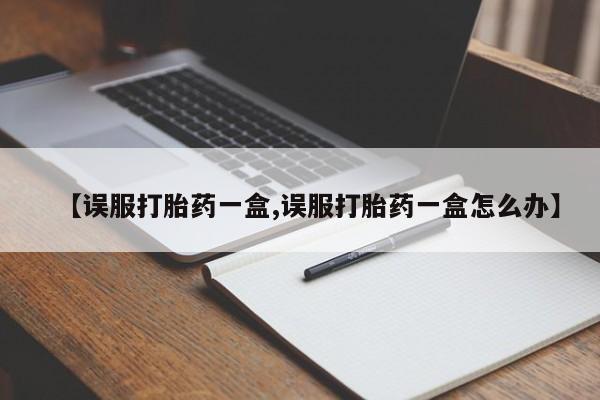 网上米非司酮片打胎药网店【误服打胎药一盒,误服打胎药一盒怎么办】
