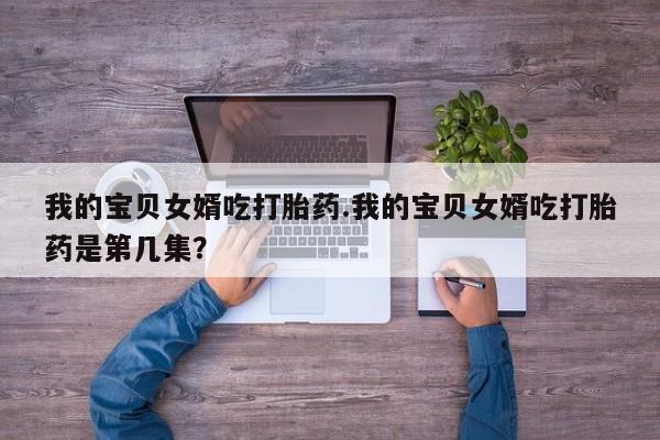 网上米非司酮片打胎药网店我的宝贝女婿吃打胎药.我的宝贝女婿吃打胎药是第几集？