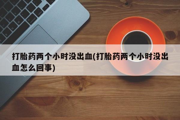 网上米非司酮片打胎药网店打胎药两个小时没出血(打胎药两个小时没出血怎么回事)