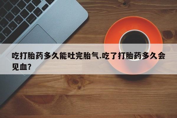 网上米非司酮片打胎药网店吃打胎药多久能吐完胎气.吃了打胎药多久会见血？