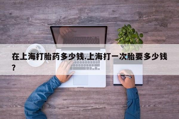 网上米非司酮片打胎药网店在上海打胎药多少钱.上海打一次胎要多少钱？