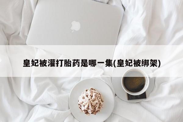 网上米非司酮片打胎药网店皇妃被灌打胎药是哪一集(皇妃被绑架)