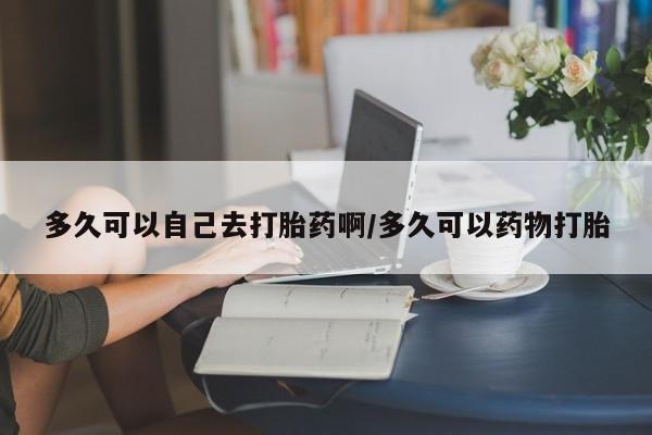 网上米非司酮片打胎药网店多久可以自己去打胎药啊/多久可以药物打胎