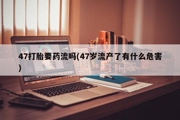 网上米非司酮片打胎药网店47打胎要药流吗(47岁流产了有什么危害)