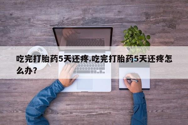 网上米非司酮片打胎药网店吃完打胎药5天还疼.吃完打胎药5天还疼怎么办?