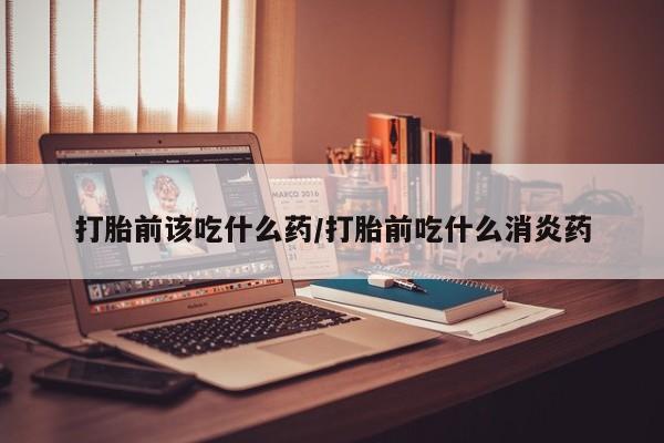 网上米非司酮片打胎药网店打胎前该吃什么药/打胎前吃什么消炎药