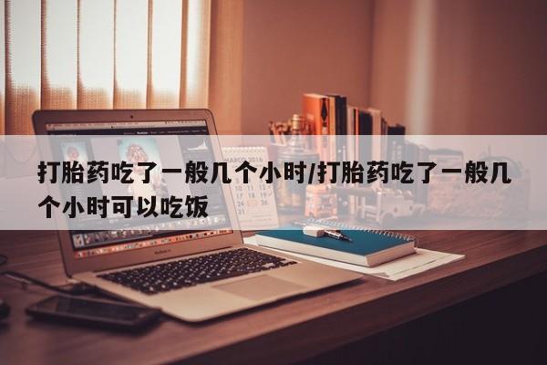 网上米非司酮片打胎药网店打胎药吃了一般几个小时/打胎药吃了一般几个小时可以吃饭
