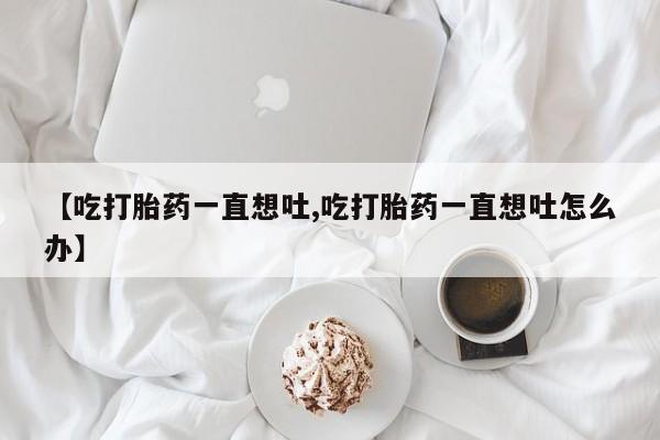 网上米非司酮片打胎药网店【吃打胎药一直想吐,吃打胎药一直想吐怎么办】