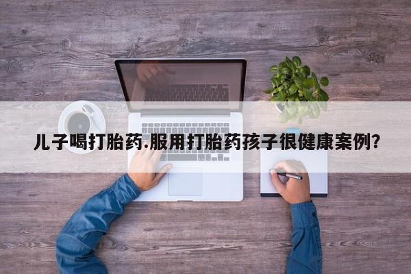 网上米非司酮片打胎药网店儿子喝打胎药.服用打胎药孩子很健康案例？