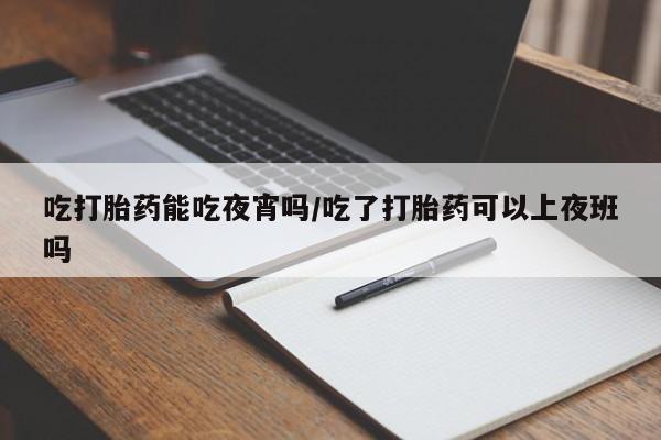 网上米非司酮片打胎药网店吃打胎药能吃夜宵吗/吃了打胎药可以上夜班吗
