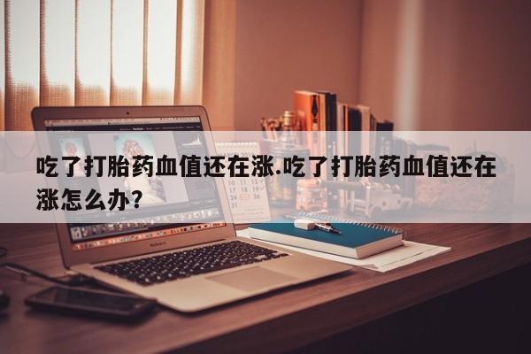 网上米非司酮片打胎药网店吃了打胎药血值还在涨.吃了打胎药血值还在涨怎么办？