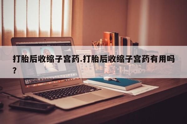 网上米非司酮片打胎药网店打胎后收缩子宫药.打胎后收缩子宫药有用吗？