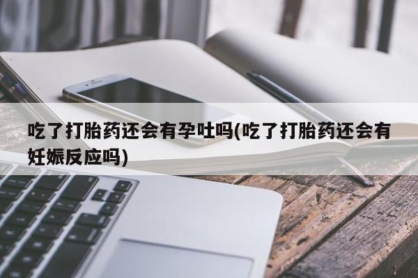 网上米非司酮片打胎药网店吃了打胎药还会有孕吐吗(吃了打胎药还会有妊娠反应吗)