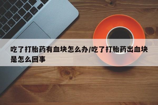 网上米非司酮片打胎药网店吃了打胎药有血块怎么办/吃了打胎药出血块是怎么回事