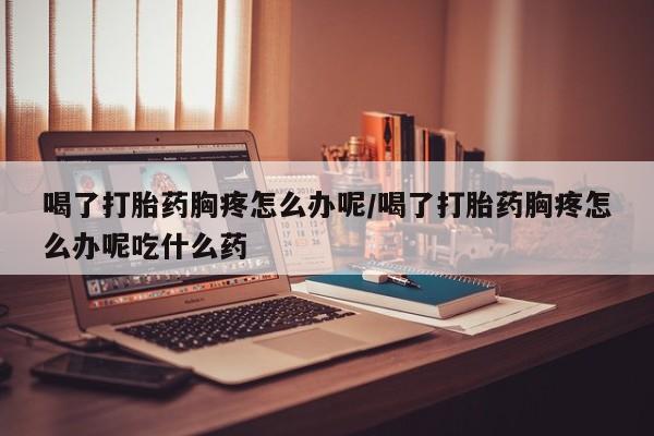 网上米非司酮片打胎药网店喝了打胎药胸疼怎么办呢/喝了打胎药胸疼怎么办呢吃什么药