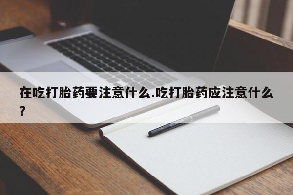 网上米非司酮片打胎药网店在吃打胎药要注意什么.吃打胎药应注意什么？