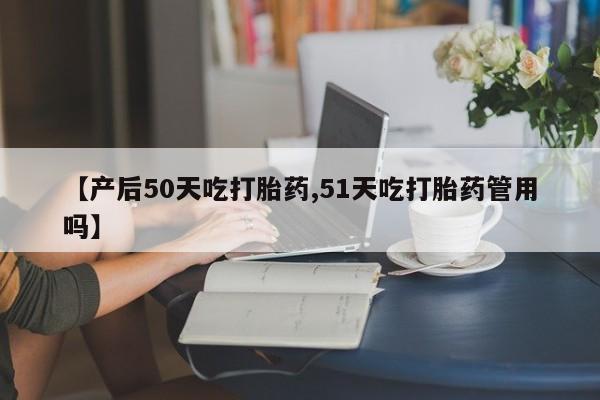 网上米非司酮片打胎药网店【产后50天吃打胎药,51天吃打胎药管用吗】