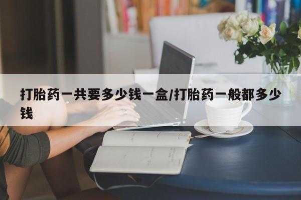 网上米非司酮片打胎药网店打胎药一共要多少钱一盒/打胎药一般都多少钱