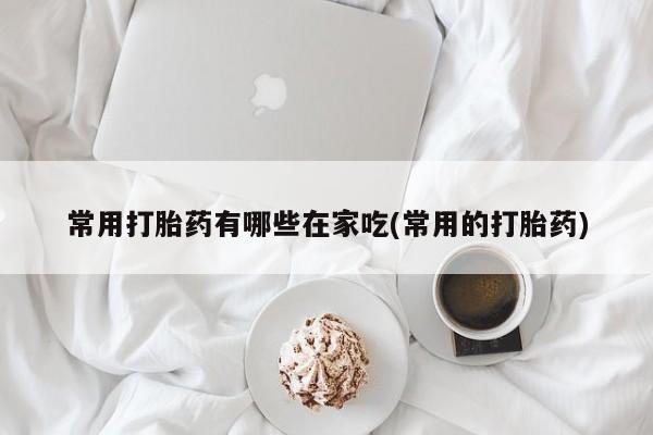 网上米非司酮片打胎药网店常用打胎药有哪些在家吃(常用的打胎药)