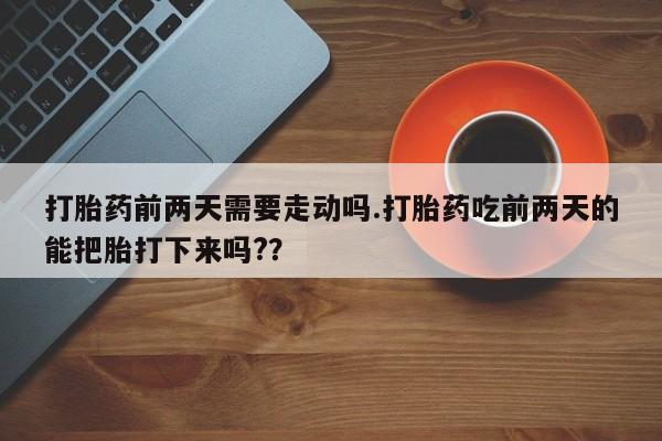 网上米非司酮片打胎药网店打胎药前两天需要走动吗.打胎药吃前两天的能把胎打下来吗?？