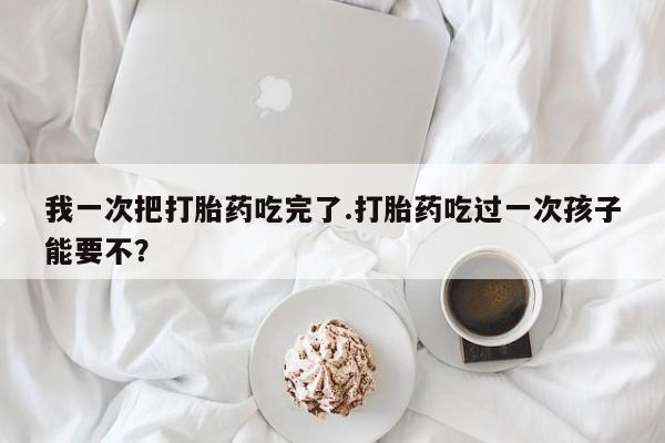 网上米非司酮片打胎药网店我一次把打胎药吃完了.打胎药吃过一次孩子能要不？