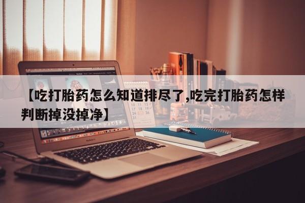 网上米非司酮片打胎药网店【吃打胎药怎么知道排尽了,吃完打胎药怎样判断掉没掉净】