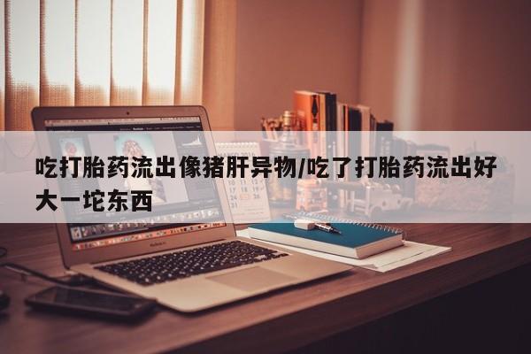 网上米非司酮片打胎药网店吃打胎药流出像猪肝异物/吃了打胎药流出好大一坨东西