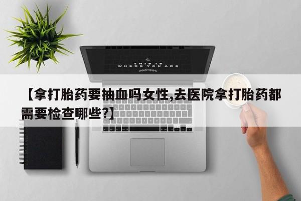 网上米非司酮片打胎药网店【拿打胎药要抽血吗女性,去医院拿打胎药都需要检查哪些?】