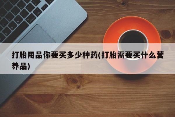 网上米非司酮片打胎药网店打胎用品你要买多少种药(打胎需要买什么营养品)
