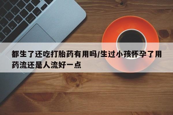 网上米非司酮片打胎药网店都生了还吃打胎药有用吗/生过小孩怀孕了用药流还是人流好一点