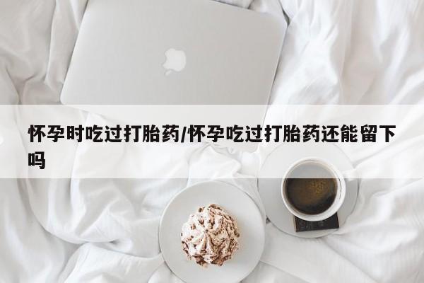 网上米非司酮片打胎药网店怀孕时吃过打胎药/怀孕吃过打胎药还能留下吗