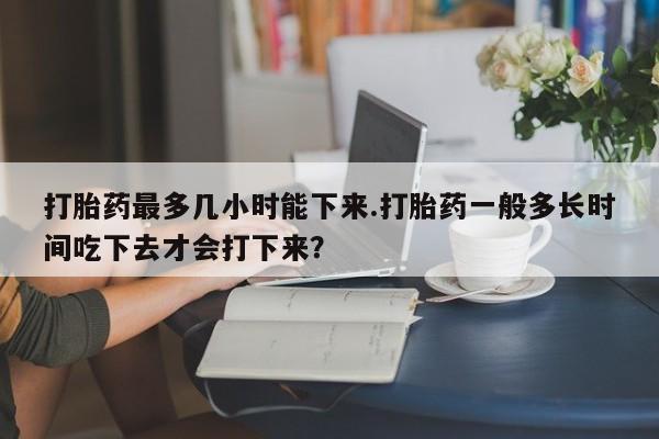 网上米非司酮片打胎药网店打胎药最多几小时能下来.打胎药一般多长时间吃下去才会打下来？