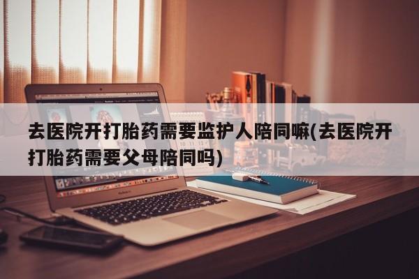 网上米非司酮片打胎药网店去医院开打胎药需要监护人陪同嘛(去医院开打胎药需要父母陪同吗)