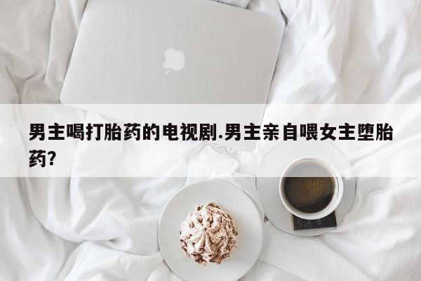 网上米非司酮片打胎药网店男主喝打胎药的电视剧.男主亲自喂女主堕胎药？