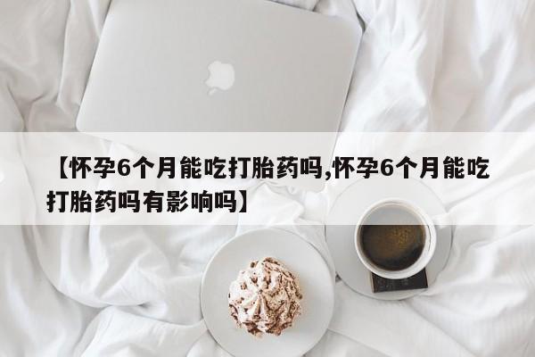 网上米非司酮片打胎药网店【怀孕6个月能吃打胎药吗,怀孕6个月能吃打胎药吗有影响吗】
