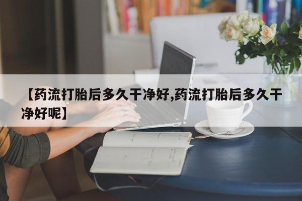 网上米非司酮片打胎药网店【药流打胎后多久干净好,药流打胎后多久干净好呢】