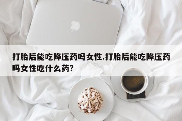 网上米非司酮片打胎药网店打胎后能吃降压药吗女性.打胎后能吃降压药吗女性吃什么药？