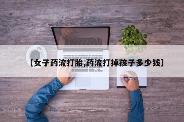 网上米非司酮片打胎药网店【女子药流打胎,药流打掉孩子多少钱】