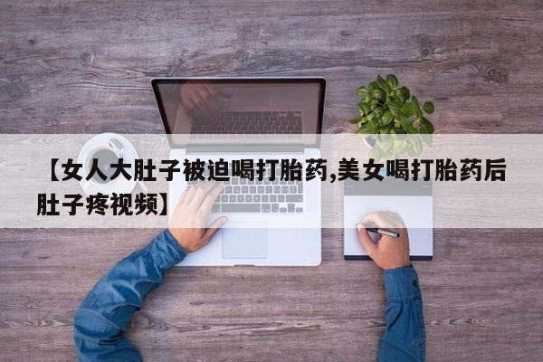 网上米非司酮片打胎药网店【女人大肚子被迫喝打胎药,美女喝打胎药后肚子疼视频】