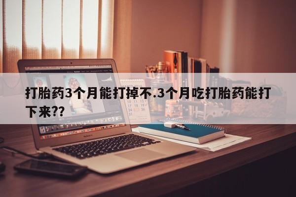 网上米非司酮片打胎药网店打胎药3个月能打掉不.3个月吃打胎药能打下来?？