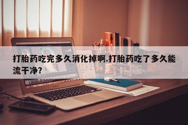 网上米非司酮片打胎药网店打胎药吃完多久消化掉啊.打胎药吃了多久能流干净？